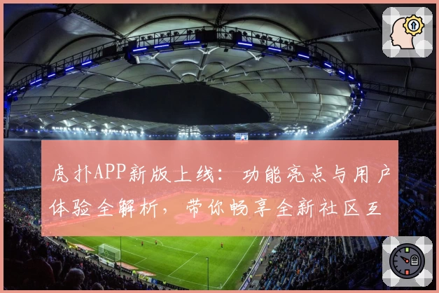 虎扑APP新版上线：功能亮点与用户体验全解析，带你畅享全新社区互动魅力