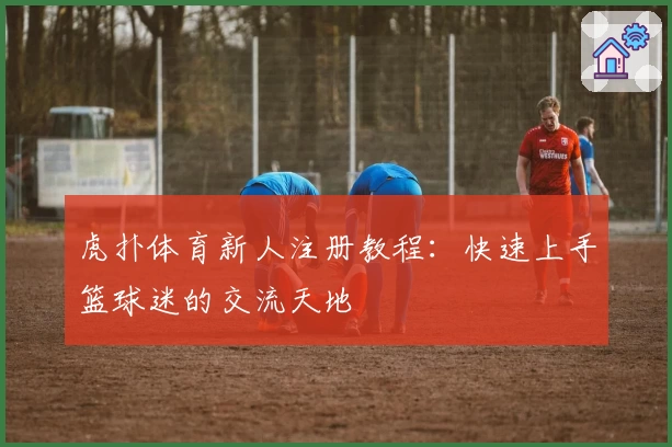 虎扑体育新人注册教程：快速上手篮球迷的交流天地