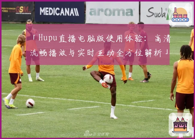 「Hupu直播电脑版使用体验：高清流畅播放与实时互动全方位解析」