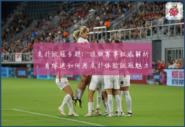 虎扑欧冠专题：顶级赛事权威解析，看球迷如何用虎扑体验欧冠魅力