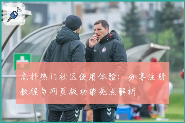 虎扑热门社区使用体验:分享注册教程与网页版功能亮点解析