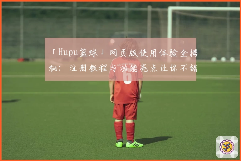 「Hupu篮球」网页版使用体验全揭秘：注册教程与功能亮点让你不错过每一场精彩对决