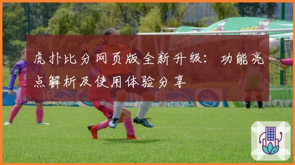 虎扑比分网页版全新升级：功能亮点解析及使用体验分享