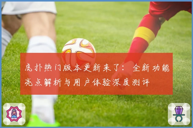 虎扑热门版本更新来了：全新功能亮点解析与用户体验深度测评