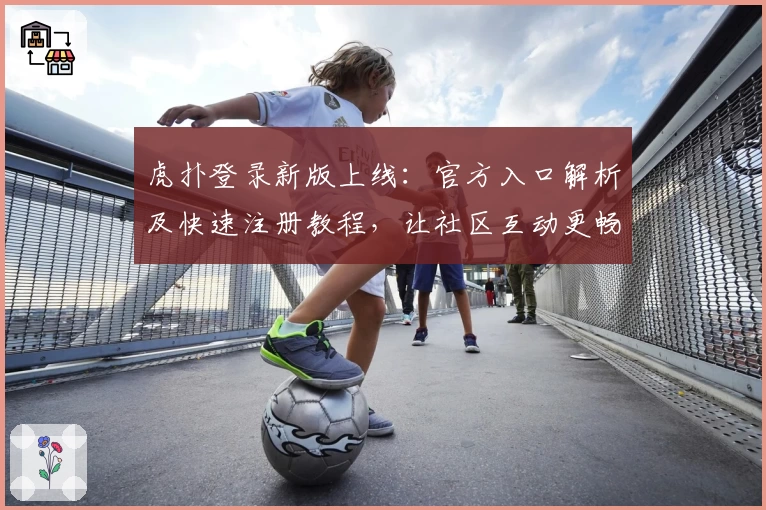 虎扑登录新版上线：官方入口解析及快速注册教程，让社区互动更畅快