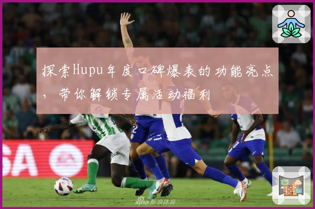 探索Hupu年度口碑爆表的功能亮点,带你解锁专属活动福利