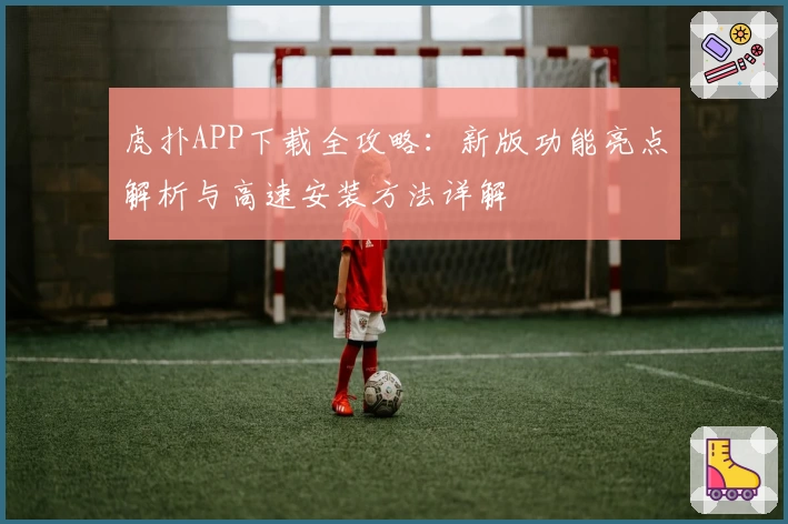 虎扑APP下载全攻略:新版功能亮点解析与高速安装方法详解