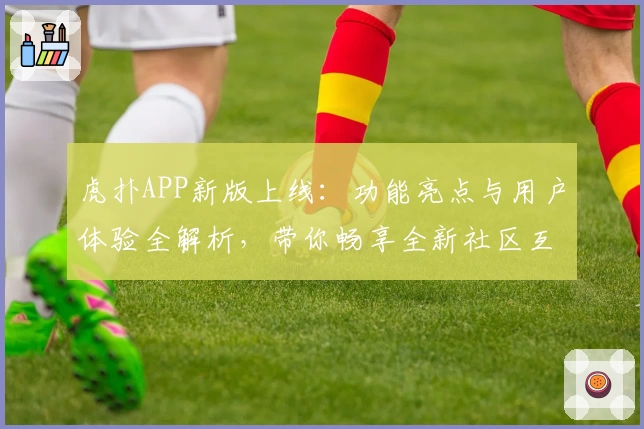 虎扑APP新版上线：功能亮点与用户体验全解析，带你畅享全新社区互动魅力