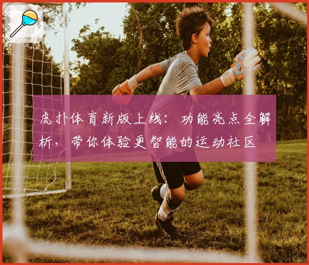 虎扑体育新版上线:功能亮点全解析,带你体验更智能的运动社区