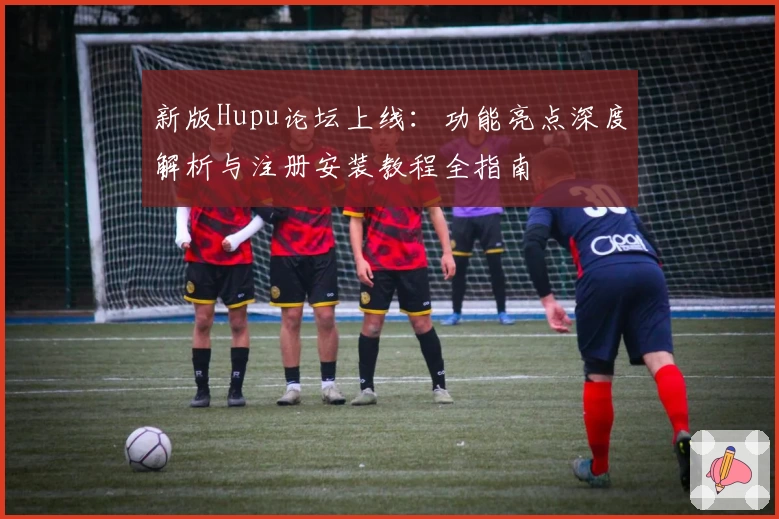 新版Hupu论坛上线：功能亮点深度解析与注册安装教程全指南