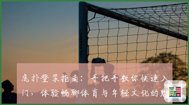 虎扑登录指南：手把手教你快速入门，体验畅聊体育与年轻文化的魅力