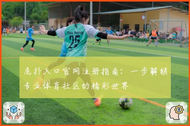 虎扑入口官网注册指南：一步解锁专业体育社区的精彩世界