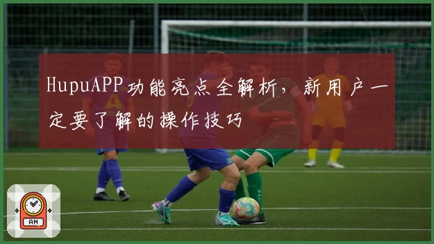 HupuAPP功能亮点全解析，新用户一定要了解的操作技巧