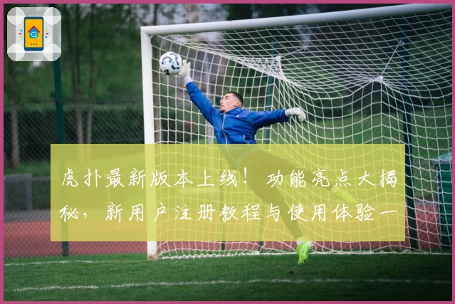 虎扑最新版本上线！功能亮点大揭秘，新用户注册教程与使用体验一文搞定