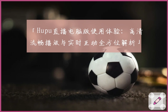 「Hupu直播电脑版使用体验：高清流畅播放与实时互动全方位解析」