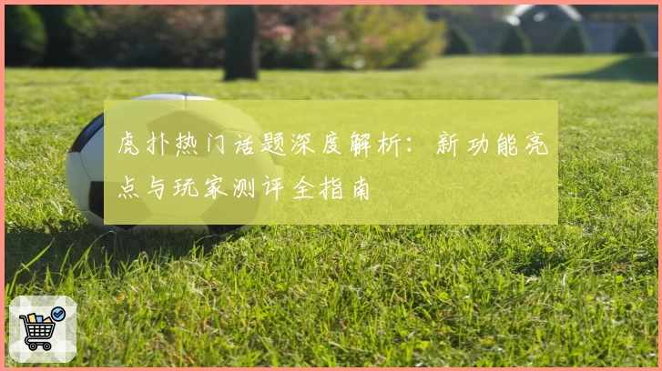 虎扑热门话题深度解析：新功能亮点与玩家测评全指南