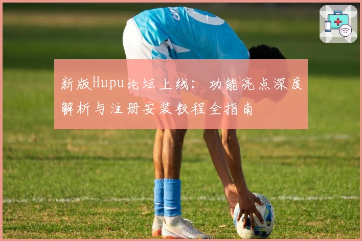 新版Hupu论坛上线：功能亮点深度解析与注册安装教程全指南