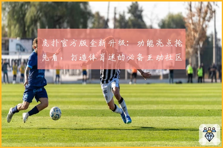 虎扑官方版全新升级:功能亮点抢先看,打造体育迷的必备互动社区