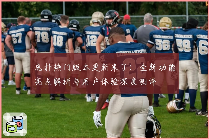 虎扑热门版本更新来了：全新功能亮点解析与用户体验深度测评