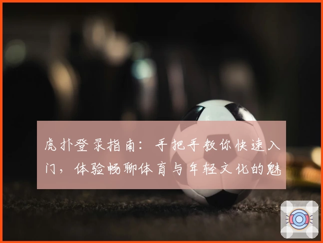 虎扑登录指南：手把手教你快速入门，体验畅聊体育与年轻文化的魅力