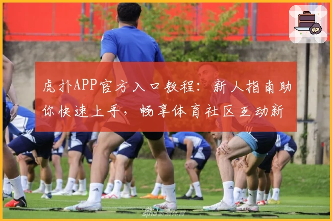 虎扑APP官方入口教程:新人指南助你快速上手,畅享体育社区互动新体验