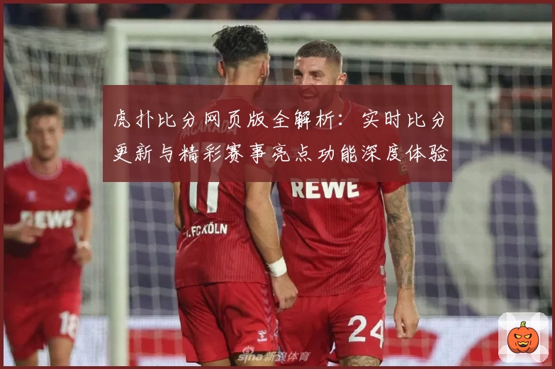 虎扑比分网页版全解析：实时比分更新与精彩赛事亮点功能深度体验