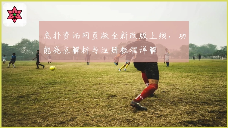 虎扑资讯网页版全新改版上线，功能亮点解析与注册教程详解
